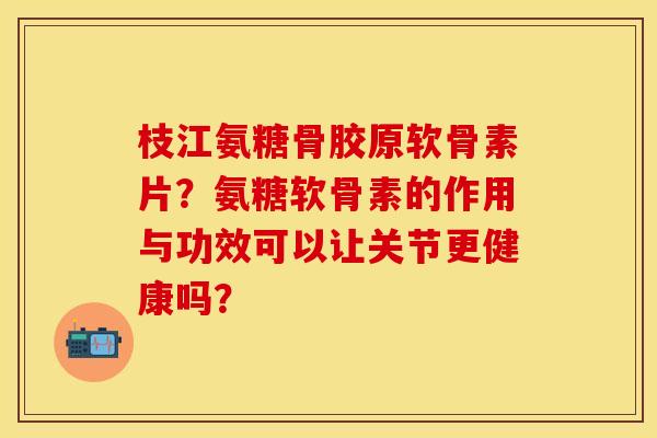枝江氨糖骨胶原软骨素片？氨糖软骨素的作用与功效可以让关节更健康吗？