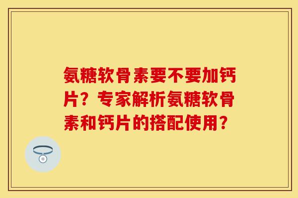 氨糖软骨素要不要加钙片？专家解析氨糖软骨素和钙片的搭配使用？