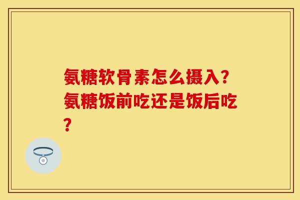 氨糖软骨素怎么摄入？氨糖饭前吃还是饭后吃？