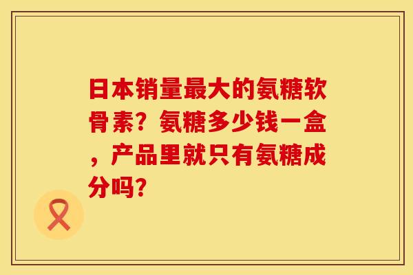 日本销量最大的氨糖软骨素？氨糖多少钱一盒，产品里就只有氨糖成分吗？