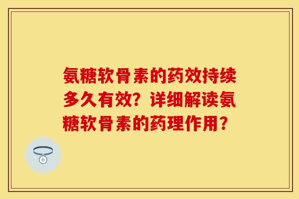 氨糖软骨素的药效持续多久有效？详细解读氨糖软骨素的药理作用？