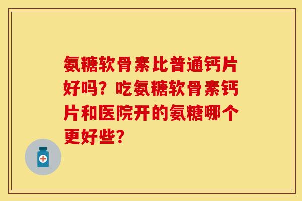 氨糖软骨素比普通钙片好吗？吃氨糖软骨素钙片和医院开的氨糖哪个更好些？