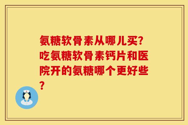 氨糖软骨素从哪儿买？吃氨糖软骨素钙片和医院开的氨糖哪个更好些？