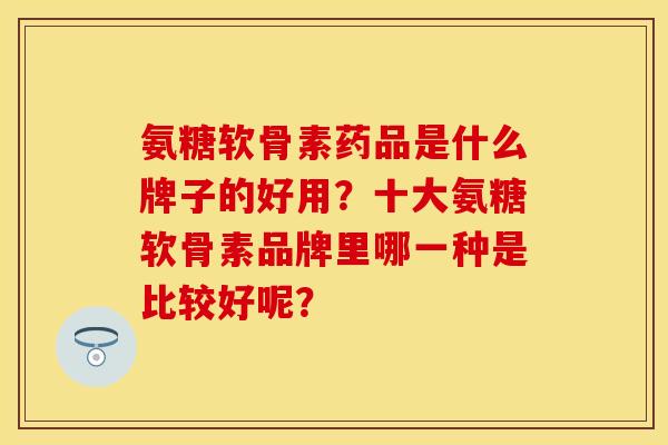氨糖软骨素药品是什么牌子的好用？十大氨糖软骨素品牌里哪一种是比较好呢？