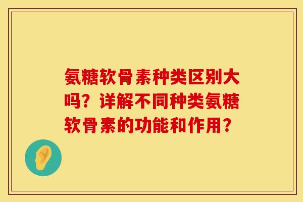 氨糖软骨素种类区别大吗？详解不同种类氨糖软骨素的功能和作用？
