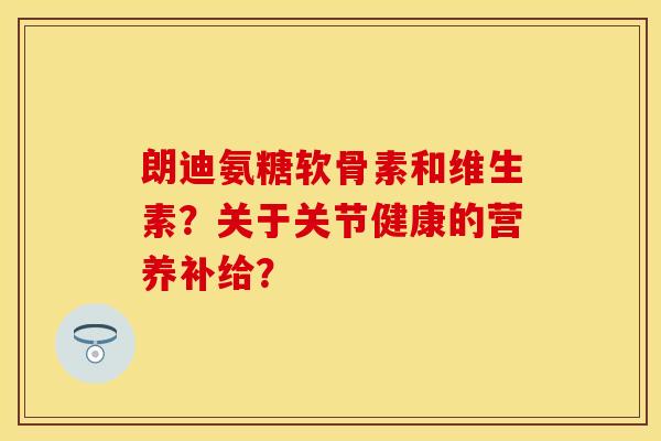 朗迪氨糖软骨素和维生素？关于关节健康的营养补给？