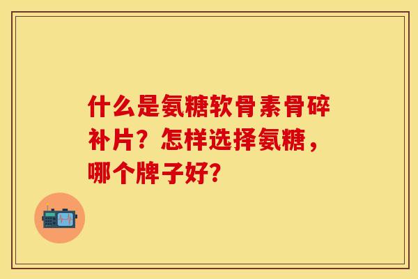 什么是氨糖软骨素骨碎补片？怎样选择氨糖，哪个牌子好？