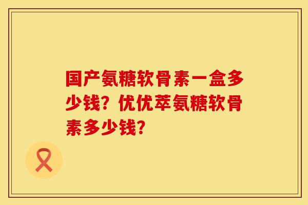 国产氨糖软骨素一盒多少钱？优优萃氨糖软骨素多少钱？