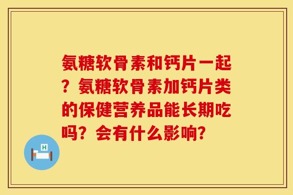 氨糖软骨素和钙片一起?氨糖软骨素加钙片类的保健营养品能长期吃吗?会有什么影响?