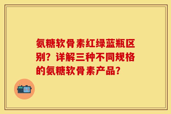 氨糖软骨素红绿蓝瓶区别？详解三种不同规格的氨糖软骨素产品？