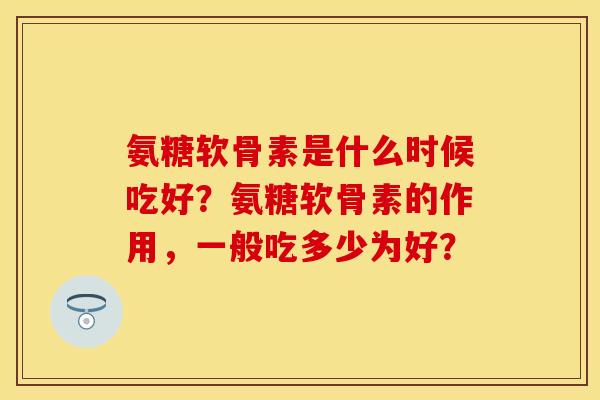 氨糖软骨素是什么时候吃好？氨糖软骨素的作用，一般吃多少为好？