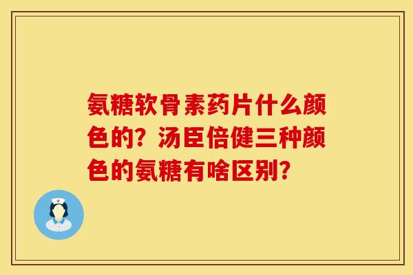 氨糖软骨素药片什么颜色的？汤臣倍健三种颜色的氨糖有啥区别？