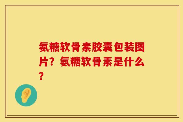 氨糖软骨素胶囊包装图片？氨糖软骨素是什么？
