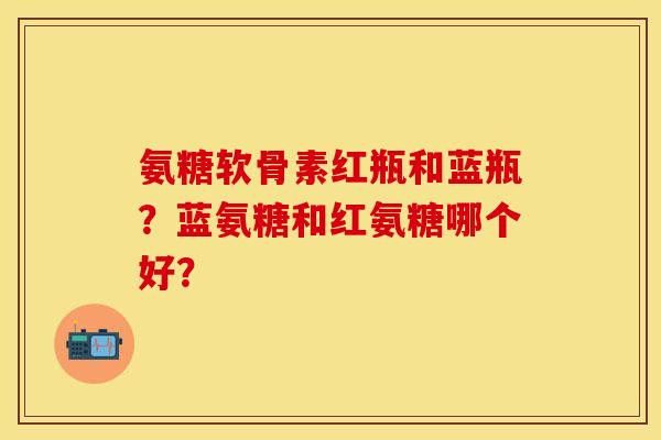 氨糖软骨素红瓶和蓝瓶？蓝氨糖和红氨糖哪个好？