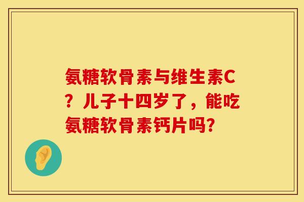 氨糖软骨素与维生素C？儿子十四岁了，能吃氨糖软骨素钙片吗？