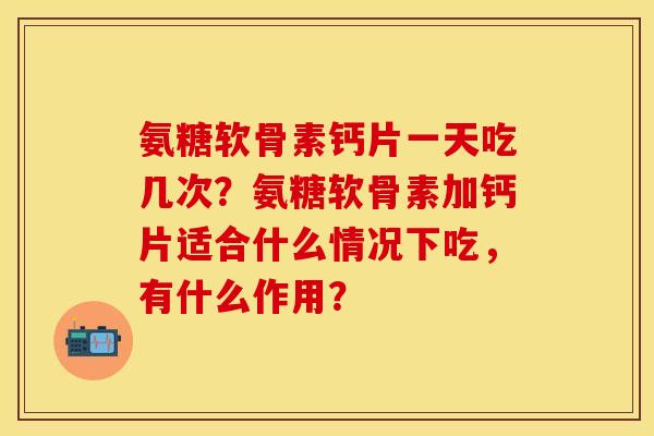 氨糖软骨素钙片一天吃几次？氨糖软骨素加钙片适合什么情况下吃，有什么作用？