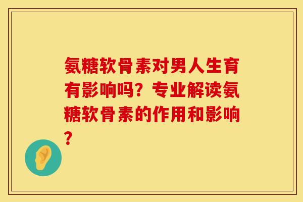 氨糖软骨素对男人生育有影响吗？专业解读氨糖软骨素的作用和影响？