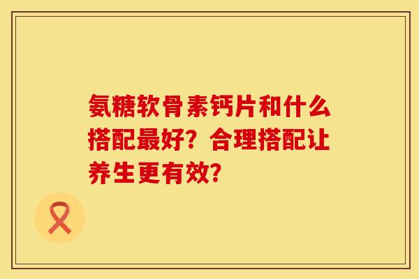 氨糖软骨素钙片和什么搭配最好？合理搭配让养生更有效？