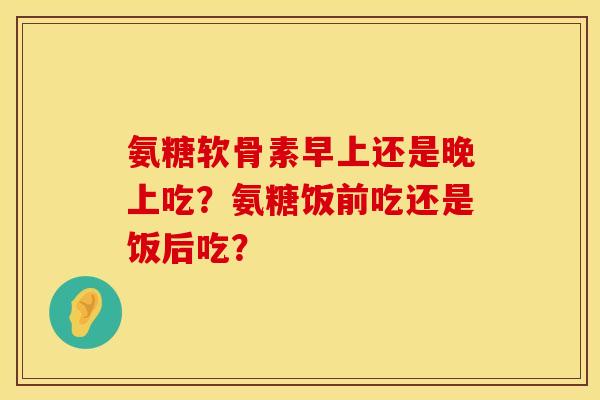 氨糖软骨素早上还是晚上吃？氨糖饭前吃还是饭后吃？