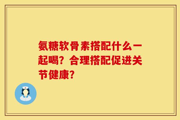 氨糖软骨素搭配什么一起喝？合理搭配促进关节健康？