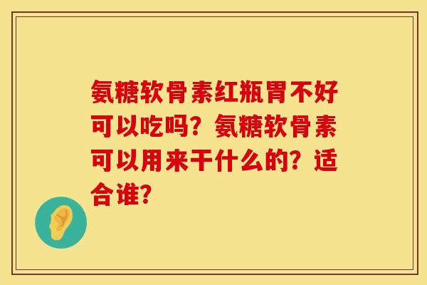 氨糖软骨素红瓶胃不好可以吃吗？氨糖软骨素可以用来干什么的？适合谁？
