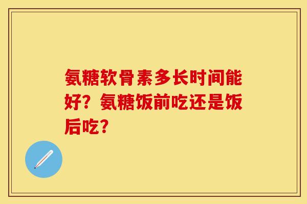 氨糖软骨素多长时间能好？氨糖饭前吃还是饭后吃？