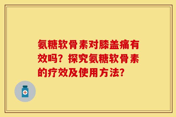 氨糖软骨素对膝盖痛有效吗？探究氨糖软骨素的疗效及使用方法？