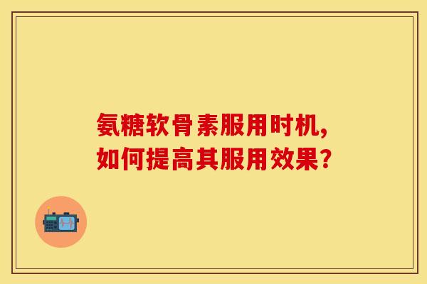 氨糖软骨素服用时机,如何提高其服用效果？