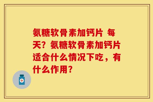 氨糖软骨素加钙片 每天？氨糖软骨素加钙片适合什么情况下吃，有什么作用？