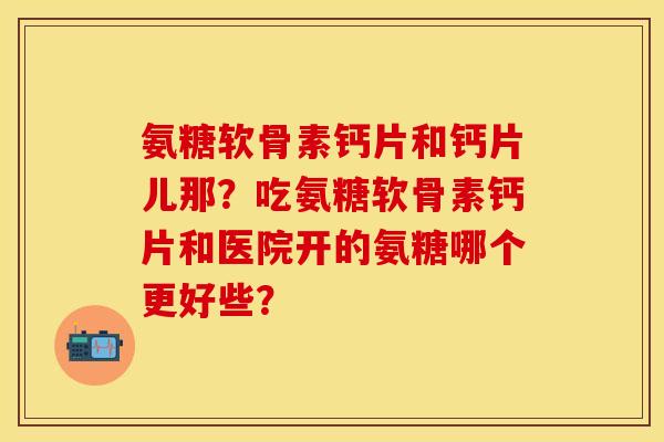 氨糖软骨素钙片和钙片儿那?吃氨糖软骨素钙片和医院开的氨糖哪个更好些? 氨糖软骨素钙片和钙片儿那?吃氨糖软骨素钙片和医院开的氨糖哪个更好些?