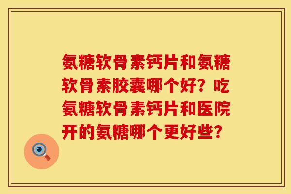 氨糖软骨素钙片和氨糖软骨素胶囊哪个好?吃氨糖软骨素钙片和医院开的氨糖哪个更好些?