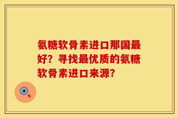氨糖软骨素进口那国最好？寻找最优质的氨糖软骨素进口来源？