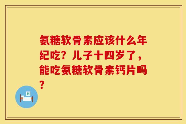 氨糖软骨素应该什么年纪吃？儿子十四岁了，能吃氨糖软骨素钙片吗？