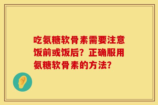 吃氨糖软骨素需要注意饭前或饭后？正确服用氨糖软骨素的方法？