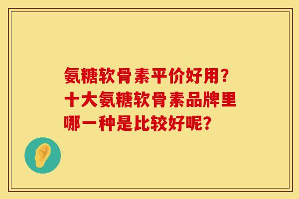 氨糖软骨素平价好用？十大氨糖软骨素品牌里哪一种是比较好呢？