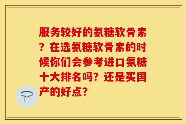 服务较好的氨糖软骨素？在选氨糖软骨素的时候你们会参考进口氨糖十大排名吗？还是买国产的好点？