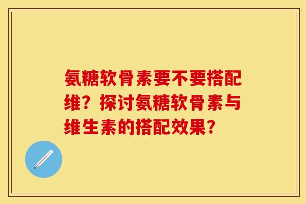 氨糖软骨素要不要搭配维？探讨氨糖软骨素与维生素的搭配效果？
