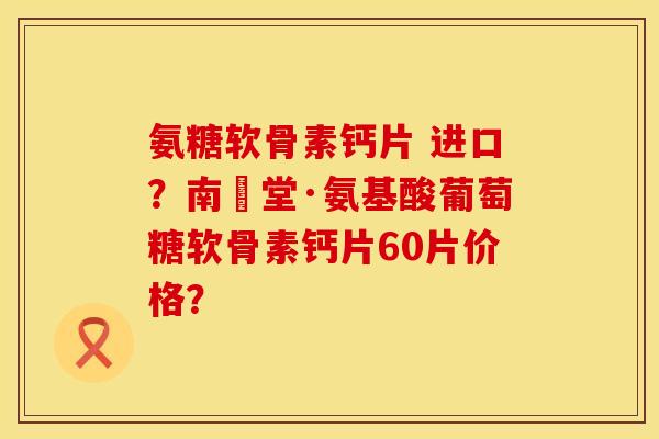 氨糖软骨素钙片 进口？南雲堂·氨基酸葡萄糖软骨素钙片60片价格？