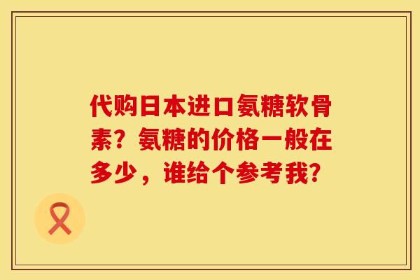 代购日本进口氨糖软骨素？氨糖的价格一般在多少，谁给个参考我？