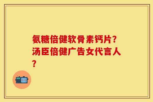 氨糖倍健软骨素钙片?汤臣倍健广告女代言人? 氨糖倍健软骨素钙片?汤臣倍健广告女代言人?