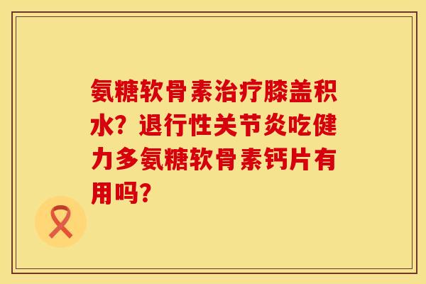 氨糖软骨素治疗膝盖积水？退行性关节炎吃健力多氨糖软骨素钙片有用吗？