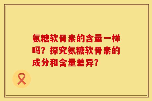氨糖软骨素的含量一样吗？探究氨糖软骨素的成分和含量差异？