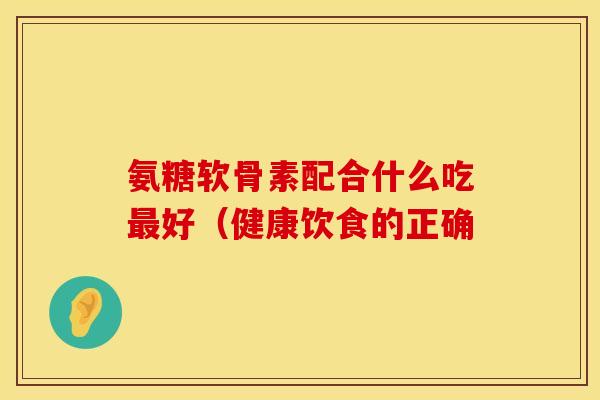 氨糖软骨素配合什么吃最好（健康饮食的正确