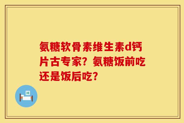 氨糖软骨素维生素d钙片古专家？氨糖饭前吃还是饭后吃？
