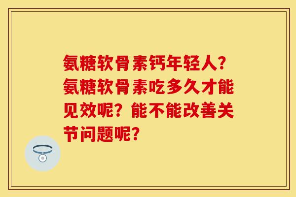 氨糖软骨素钙年轻人？氨糖软骨素吃多久才能见效呢？能不能改善关节问题呢？
