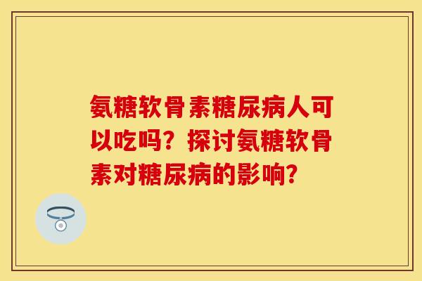氨糖软骨素糖尿病人可以吃吗？探讨氨糖软骨素对糖尿病的影响？