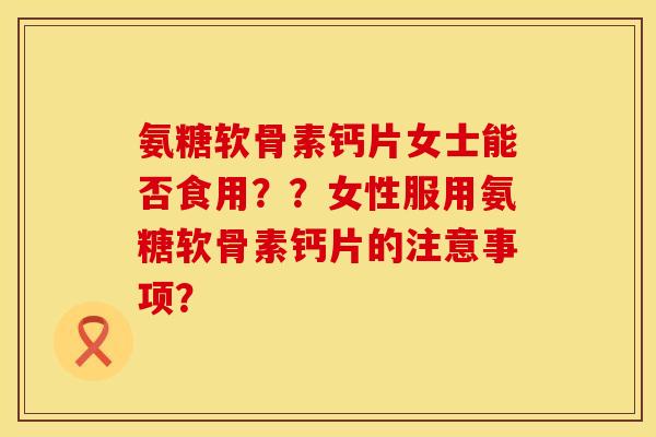 氨糖软骨素钙片女士能否食用？？女性服用氨糖软骨素钙片的注意事项？