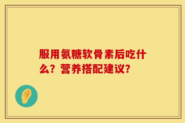 服用氨糖软骨素后吃什么？营养搭配建议？
