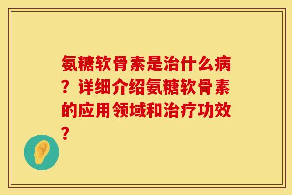 氨糖软骨素是治什么病？详细介绍氨糖软骨素的应用领域和治疗功效？
