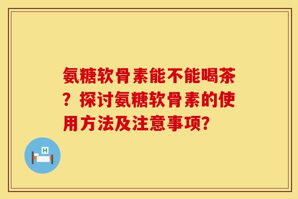 氨糖软骨素能不能喝茶？探讨氨糖软骨素的使用方法及注意事项？